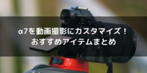 α7を動画撮影用にカスタマイズ！おすすめアイテムまとめ